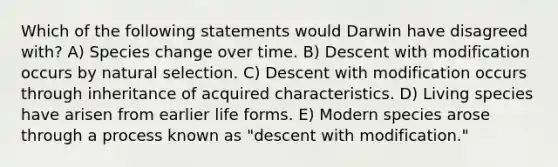 Which of the following statements would Darwin have disagreed with? A) Species change over time. B) Descent with modification occurs by natural selection. C) Descent with modification occurs through inheritance of acquired characteristics. D) Living species have arisen from earlier life forms. E) Modern species arose through a process known as "descent with modification."