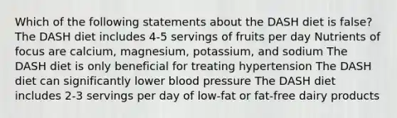 Which of the following statements about the DASH diet is false? The DASH diet includes 4-5 servings of fruits per day Nutrients of focus are calcium, magnesium, potassium, and sodium The DASH diet is only beneficial for treating hypertension The DASH diet can significantly lower blood pressure The DASH diet includes 2-3 servings per day of low-fat or fat-free dairy products