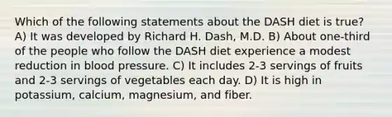 Which of the following statements about the DASH diet is true? A) It was developed by Richard H. Dash, M.D. B) About one-third of the people who follow the DASH diet experience a modest reduction in blood pressure. C) It includes 2-3 servings of fruits and 2-3 servings of vegetables each day. D) It is high in potassium, calcium, magnesium, and fiber.