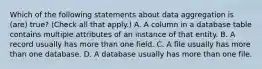 Which of the following statements about data aggregation is (are) true? (Check all that apply.) A. A column in a database table contains multiple attributes of an instance of that entity. B. A record usually has more than one field. C. A file usually has more than one database. D. A database usually has more than one file.