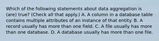 Which of the following statements about data aggregation is (are) true? (Check all that apply.) A. A column in a database table contains multiple attributes of an instance of that entity. B. A record usually has more than one field. C. A file usually has more than one database. D. A database usually has more than one file.