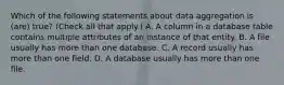 Which of the following statements about data aggregation is (are) true? (Check all that apply.) A. A column in a database table contains multiple attributes of an instance of that entity. B. A file usually has more than one database. C. A record usually has more than one field. D. A database usually has more than one file.