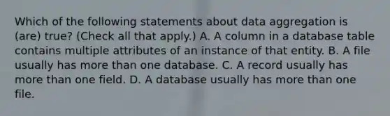 Which of the following statements about data aggregation is (are) true? (Check all that apply.) A. A column in a database table contains multiple attributes of an instance of that entity. B. A file usually has more than one database. C. A record usually has more than one field. D. A database usually has more than one file.