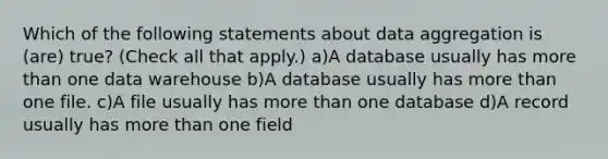 Which of the following statements about data aggregation is (are) true? (Check all that apply.) a)A database usually has more than one data warehouse b)A database usually has more than one file. c)A file usually has more than one database d)A record usually has more than one field