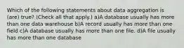 Which of the following statements about data aggregation is (are) true? (Check all that apply.) a)A database usually has more than one data warehouse b)A record usually has more than one field c)A database usually has more than one file. d)A file usually has more than one database