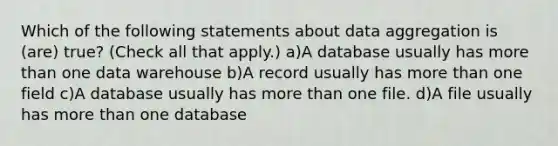 Which of the following statements about data aggregation is (are) true? (Check all that apply.) a)A database usually has more than one data warehouse b)A record usually has more than one field c)A database usually has more than one file. d)A file usually has more than one database