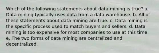 Which of the following statements about data mining is true? a. Data mining typically uses data from a data warehouse. b. All of these statements about data mining are true. c. Data mining is the specific process used to match buyers and sellers. d. Data mining is too expensive for most companies to use at this time. e. The two forms of data mining are centralized and decentralized.