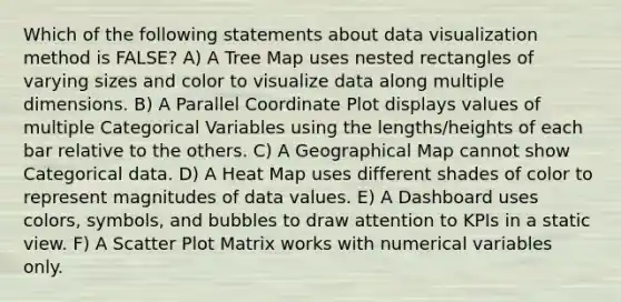 Which of the following statements about data visualization method is FALSE? A) A Tree Map uses nested rectangles of varying sizes and color to visualize data along multiple dimensions. B) A Parallel Coordinate Plot displays values of multiple Categorical Variables using the lengths/heights of each bar relative to the others. C) A Geographical Map cannot show Categorical data. D) A Heat Map uses different shades of color to represent magnitudes of data values. E) A Dashboard uses colors, symbols, and bubbles to draw attention to KPIs in a static view. F) A <a href='https://www.questionai.com/knowledge/kHey83DSAQ-scatter-plot' class='anchor-knowledge'>scatter plot</a> Matrix works with numerical variables only.