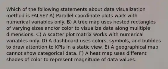 Which of the following statements about data visualization method is FALSE? A) Parallel coordinate plots work with numerical variables only. B) A tree map uses nested rectangles of varying sizes and/or color to visualize data along mulitiple dimensions. C) A scatter plot matrix works with numerical variables only. D) A dashboard uses colors, symbols, and bubbles to draw attention to KPIs in a static view. E) A geographical map cannot show categorical data. F) A heat map uses different shades of color to represent magnitude of data values.