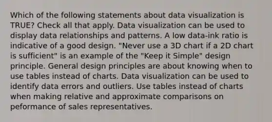 Which of the following statements about data visualization is TRUE? Check all that apply. Data visualization can be used to display data relationships and patterns. A low data-ink ratio is indicative of a good design. "Never use a 3D chart if a 2D chart is sufficient" is an example of the "Keep it Simple" design principle. General design principles are about knowing when to use tables instead of charts. Data visualization can be used to identify data errors and outliers. Use tables instead of charts when making relative and approximate comparisons on peformance of sales representatives.