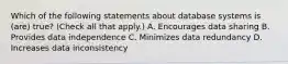 Which of the following statements about database systems is (are) true? (Check all that apply.) A. Encourages data sharing B. Provides data independence C. Minimizes data redundancy D. Increases data inconsistency