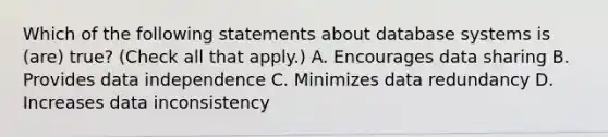 Which of the following statements about database systems is (are) true? (Check all that apply.) A. Encourages data sharing B. Provides data independence C. Minimizes data redundancy D. Increases data inconsistency