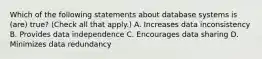 Which of the following statements about database systems is (are) true? (Check all that apply.) A. Increases data inconsistency B. Provides data independence C. Encourages data sharing D. Minimizes data redundancy