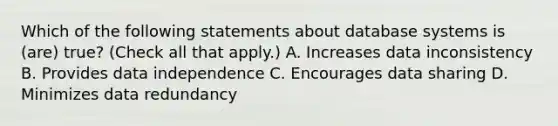 Which of the following statements about database systems is (are) true? (Check all that apply.) A. Increases data inconsistency B. Provides data independence C. Encourages data sharing D. Minimizes data redundancy