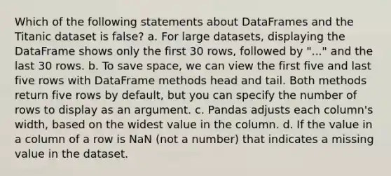 Which of the following statements about DataFrames and the Titanic dataset is false? a. For large datasets, displaying the DataFrame shows only the first 30 rows, followed by "..." and the last 30 rows. b. To save space, we can view the first five and last five rows with DataFrame methods head and tail. Both methods return five rows by default, but you can specify the number of rows to display as an argument. c. Pandas adjusts each column's width, based on the widest value in the column. d. If the value in a column of a row is NaN (not a number) that indicates a missing value in the dataset.