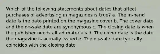 Which of the following statements about dates that affect purchases of advertising in magazines is true? a. The in-hand date is the date printed on the magazine cover b. The cover date and the on-sale date are synonymous c. The closing date is when the publisher needs all ad materials d. The cover date is the date the magazine is actually issued e. The on-sale date typically coincides with the closing date