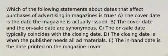 Which of the following statements about dates that affect purchases of advertising in magazines is true? A) The cover date is the date the magazine is actually issued. B) The cover date and the on-sale date are synonymous. C) The on-sale date typically coincides with the closing date. D) The closing date is when the publisher needs all ad materials. E) The in-hand date is the date printed on the magazine cover.