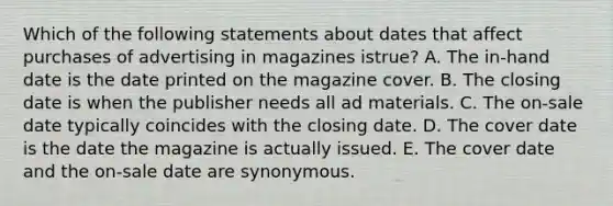 Which of the following statements about dates that affect purchases of advertising in magazines istrue? A. The in-hand date is the date printed on the magazine cover. B. The closing date is when the publisher needs all ad materials. C. The on-sale date typically coincides with the closing date. D. The cover date is the date the magazine is actually issued. E. The cover date and the on-sale date are synonymous.