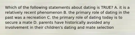 Which of the following statements about dating is TRUE? A. it is a relatively recent phenomenon B. the primary role of dating in the past was a recreation C. the primary role of dating today is to secure a mate D. parents have historically avoided any involvement in their children's dating and mate selection