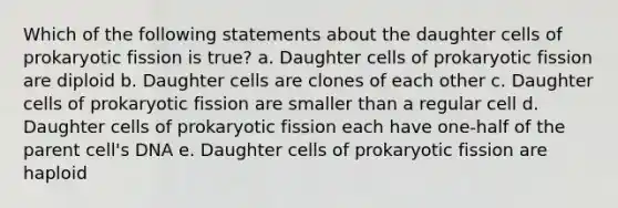 Which of the following statements about the daughter cells of prokaryotic fission is true? a. Daughter cells of prokaryotic fission are diploid b. Daughter cells are clones of each other c. Daughter cells of prokaryotic fission are smaller than a regular cell d. Daughter cells of prokaryotic fission each have one-half of the parent cell's DNA e. Daughter cells of prokaryotic fission are haploid