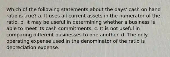 Which of the following statements about the days' cash on hand ratio is true? a. It uses all current assets in the numerator of the ratio. b. It may be useful in determining whether a business is able to meet its cash commitments. c. It is not useful in comparing different businesses to one another. d. The only operating expense used in the denominator of the ratio is depreciation expense.