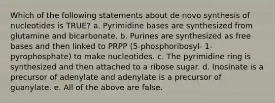 Which of the following statements about de novo synthesis of nucleotides is TRUE? a. Pyrimidine bases are synthesized from glutamine and bicarbonate. b. Purines are synthesized as free bases and then linked to PRPP (5-phosphoribosyl- 1-pyrophosphate) to make nucleotides. c. The pyrimidine ring is synthesized and then attached to a ribose sugar. d. Inosinate is a precursor of adenylate and adenylate is a precursor of guanylate. e. All of the above are false.