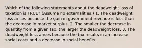 Which of the following statements about the deadweight loss of taxation is TRUE? (Assume no externalities.) 1. The deadweight loss arises because the gain in government revenue is less than the decrease in market surplus. 2. The smaller the decrease in quantity from a given tax, the larger the deadweight loss. 3. The deadweight loss arises because the tax results in an increase social costs and a decrease in social benefits.