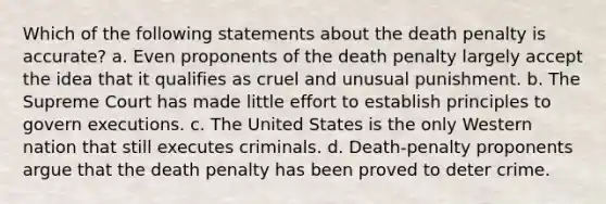 Which of the following statements about the death penalty is accurate? a. Even proponents of the death penalty largely accept the idea that it qualifies as cruel and unusual punishment. b. The Supreme Court has made little effort to establish principles to govern executions. c. The United States is the only Western nation that still executes criminals. d. Death-penalty proponents argue that the death penalty has been proved to deter crime.