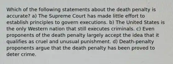 Which of the following statements about the death penalty is accurate? a) The Supreme Court has made little effort to establish principles to govern executions. b) The United States is the only Western nation that still executes criminals. c) Even proponents of the death penalty largely accept the idea that it qualifies as cruel and unusual punishment. d) Death-penalty proponents argue that the death penalty has been proved to deter crime.