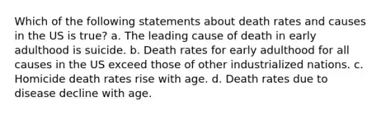 Which of the following statements about death rates and causes in the US is true? a. The leading cause of death in early adulthood is suicide. b. Death rates for early adulthood for all causes in the US exceed those of other industrialized nations. c. Homicide death rates rise with age. d. Death rates due to disease decline with age.