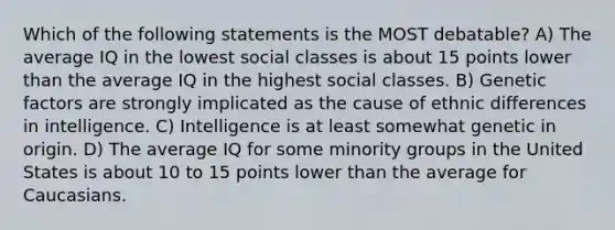 Which of the following statements is the MOST debatable? A) The average IQ in the lowest social classes is about 15 points lower than the average IQ in the highest social classes. B) Genetic factors are strongly implicated as the cause of ethnic differences in intelligence. C) Intelligence is at least somewhat genetic in origin. D) The average IQ for some minority groups in the United States is about 10 to 15 points lower than the average for Caucasians.