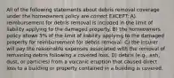 All of the following statements about debris removal coverage under the homeowners policy are correct EXCEPT: A) reimbursement for debris removal is included in the limit of liability applying to the damaged property. B) the homeowners policy allows 5% of the limit of liability applying to the damaged property for reimbursement for debris removal. C) the insurer will pay the reasonable expenses associated with the removal of remaining debris following a covered loss. D) debris (e.g., ash, dust, or particles) from a volcanic eruption that caused direct loss to a building or property contained in a building is covered.