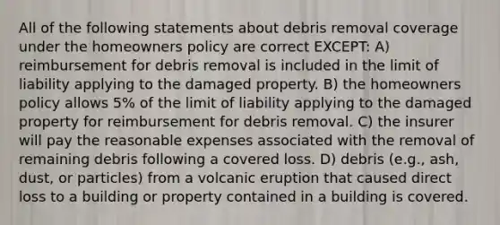 All of the following statements about debris removal coverage under the homeowners policy are correct EXCEPT: A) reimbursement for debris removal is included in the limit of liability applying to the damaged property. B) the homeowners policy allows 5% of the limit of liability applying to the damaged property for reimbursement for debris removal. C) the insurer will pay the reasonable expenses associated with the removal of remaining debris following a covered loss. D) debris (e.g., ash, dust, or particles) from a volcanic eruption that caused direct loss to a building or property contained in a building is covered.