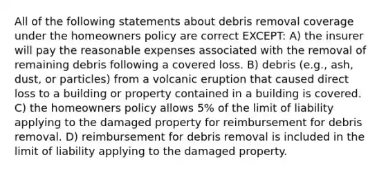 All of the following statements about debris removal coverage under the homeowners policy are correct EXCEPT: A) the insurer will pay the reasonable expenses associated with the removal of remaining debris following a covered loss. B) debris (e.g., ash, dust, or particles) from a volcanic eruption that caused direct loss to a building or property contained in a building is covered. C) the homeowners policy allows 5% of the limit of liability applying to the damaged property for reimbursement for debris removal. D) reimbursement for debris removal is included in the limit of liability applying to the damaged property.