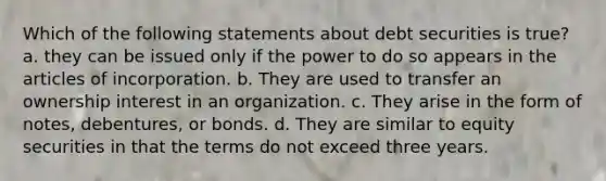 Which of the following statements about debt securities is true? a. they can be issued only if the power to do so appears in the articles of incorporation. b. They are used to transfer an ownership interest in an organization. c. They arise in the form of notes, debentures, or bonds. d. They are similar to equity securities in that the terms do not exceed three years.