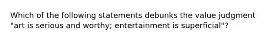 Which of the following statements debunks the value judgment "art is serious and worthy; entertainment is superficial"?