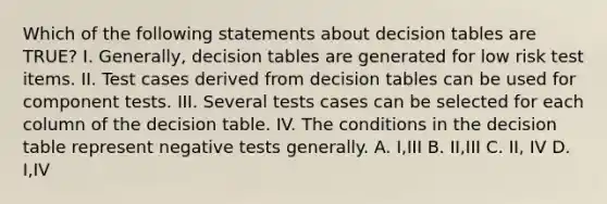 Which of the following statements about decision tables are TRUE? I. Generally, decision tables are generated for low risk test items. II. Test cases derived from decision tables can be used for component tests. III. Several tests cases can be selected for each column of the decision table. IV. The conditions in the decision table represent negative tests generally. A. I,III B. II,III C. II, IV D. I,IV