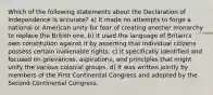 Which of the following statements about the Declaration of Independence is accurate? a) It made no attempts to forge a national or American unity for fear of creating another monarchy to replace the British one. b) It used the language of Britain's own constitution against it by asserting that individual citizens possess certain inalienable rights. c) It specifically identified and focused on grievances, aspirations, and principles that might unify the various colonial groups. d) It was written jointly by members of the First Continental Congress and adopted by the Second Continental Congress.