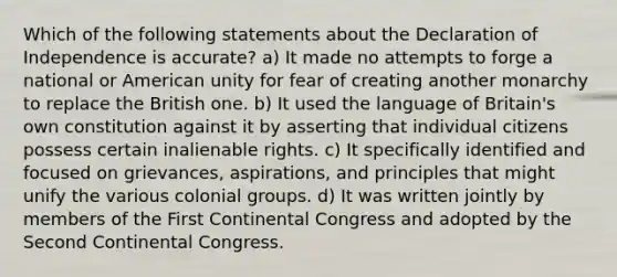 Which of the following statements about the Declaration of Independence is accurate? a) It made no attempts to forge a national or American unity for fear of creating another monarchy to replace the British one. b) It used the language of Britain's own constitution against it by asserting that individual citizens possess certain inalienable rights. c) It specifically identified and focused on grievances, aspirations, and principles that might unify the various colonial groups. d) It was written jointly by members of the First Continental Congress and adopted by the Second Continental Congress.