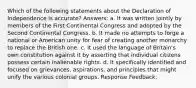 Which of the following statements about the Declaration of Independence is accurate? Answers: a. It was written jointly by members of the First Continental Congress and adopted by the Second Continental Congress. b. It made no attempts to forge a national or American unity for fear of creating another monarchy to replace the British one. c. It used the language of Britain's own constitution against it by asserting that individual citizens possess certain inalienable rights. d. It specifically identified and focused on grievances, aspirations, and principles that might unify the various colonial groups. Response Feedback: