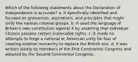 Which of the following statements about the Declaration of Independence is accurate? a. It specifically identified and focused on grievances, aspirations, and principles that might unify the various colonial groups. b. It used the language of Britain's own constitution against it by asserting that individual citizens possess certain inalienable rights. c. It made no attempts to forge a national or American unity for fear of creating another monarchy to replace the British one. d. It was written jointly by members of the First Continental Congress and adopted by the Second Continental Congress.