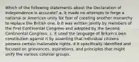 Which of the following statements about the Declaration of Independence is accurate? a. It made no attempts to forge a national or American unity for fear of creating another monarchy to replace the British one. b It was written jointly by members of the First Continental Congress and adopted by the Second Continental Congress. c. It used the language of Britain's own constitution against it by asserting that individual citizens possess certain inalienable rights. d It specifically identified and focused on grievances, aspirations, and principles that might unify the various colonial groups.