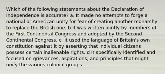 Which of the following statements about the Declaration of Independence is accurate? a. It made no attempts to forge a national or American unity for fear of creating another monarchy to replace the British one. b It was written jointly by members of the First Continental Congress and adopted by the Second Continental Congress. c. It used the language of Britain's own constitution against it by asserting that individual citizens possess certain inalienable rights. d It specifically identified and focused on grievances, aspirations, and principles that might unify the various colonial groups.