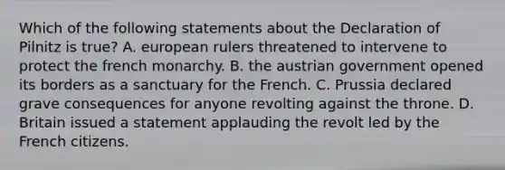 Which of the following statements about the Declaration of Pilnitz is true? A. european rulers threatened to intervene to protect the french monarchy. B. the austrian government opened its borders as a sanctuary for the French. C. Prussia declared grave consequences for anyone revolting against the throne. D. Britain issued a statement applauding the revolt led by the French citizens.