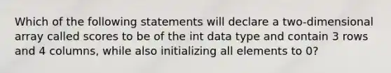 Which of the following statements will declare a two-dimensional array called scores to be of the int data type and contain 3 rows and 4 columns, while also initializing all elements to 0?