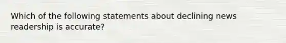 Which of the following statements about declining news readership is accurate?