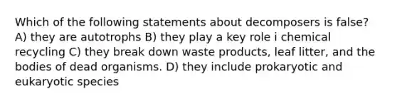 Which of the following statements about decomposers is false? A) they are autotrophs B) they play a key role i chemical recycling C) they break down waste products, leaf litter, and the bodies of dead organisms. D) they include prokaryotic and eukaryotic species