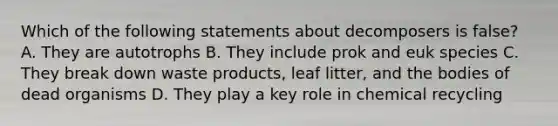 Which of the following statements about decomposers is false? A. They are autotrophs B. They include prok and euk species C. They break down waste products, leaf litter, and the bodies of dead organisms D. They play a key role in chemical recycling