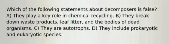 Which of the following statements about decomposers is false? A) They play a key role in chemical recycling. B) They break down waste products, leaf litter, and the bodies of dead organisms. C) They are autotrophs. D) They include prokaryotic and eukaryotic species.