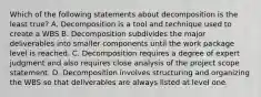 Which of the following statements about decomposition is the least true? A. Decomposition is a tool and technique used to create a WBS B. Decomposition subdivides the major deliverables into smaller components until the work package level is reached. C. Decomposition requires a degree of expert judgment and also requires close analysis of the project scope statement. D. Decomposition involves structuring and organizing the WBS so that deliverables are always listed at level one.